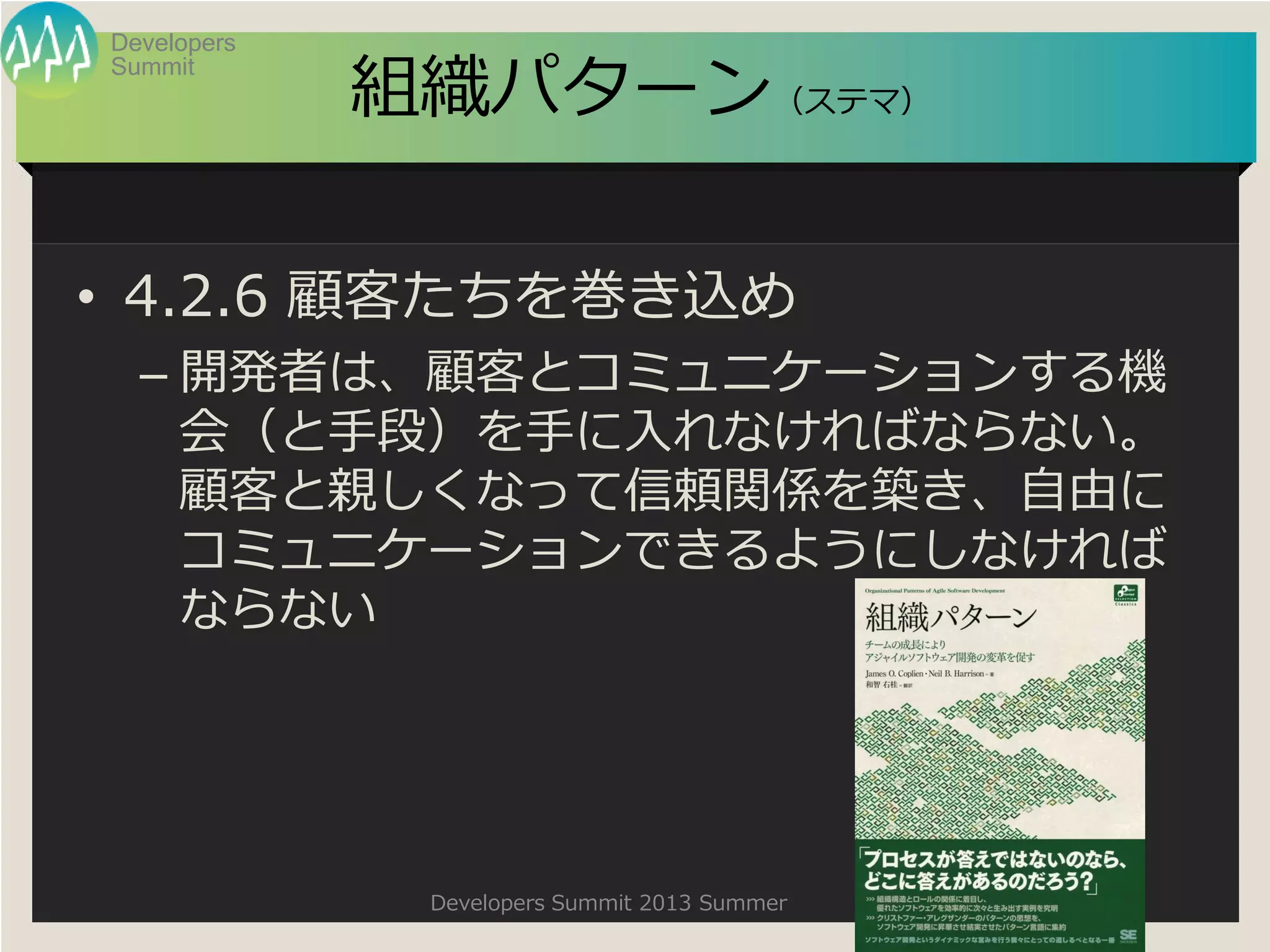 Summit
Developers
Developers Summit 2013 Summer
組織パターン（ステマ）
• 4.2.6 顧客たちを巻き込め
– 開発者は、顧客とコミュニケーションする機
会（と手段）を手に入れなければならない。
顧客と親しくなって信頼関係を築き、自由に
コミュニケーションできるようにしなければ
ならない
 
