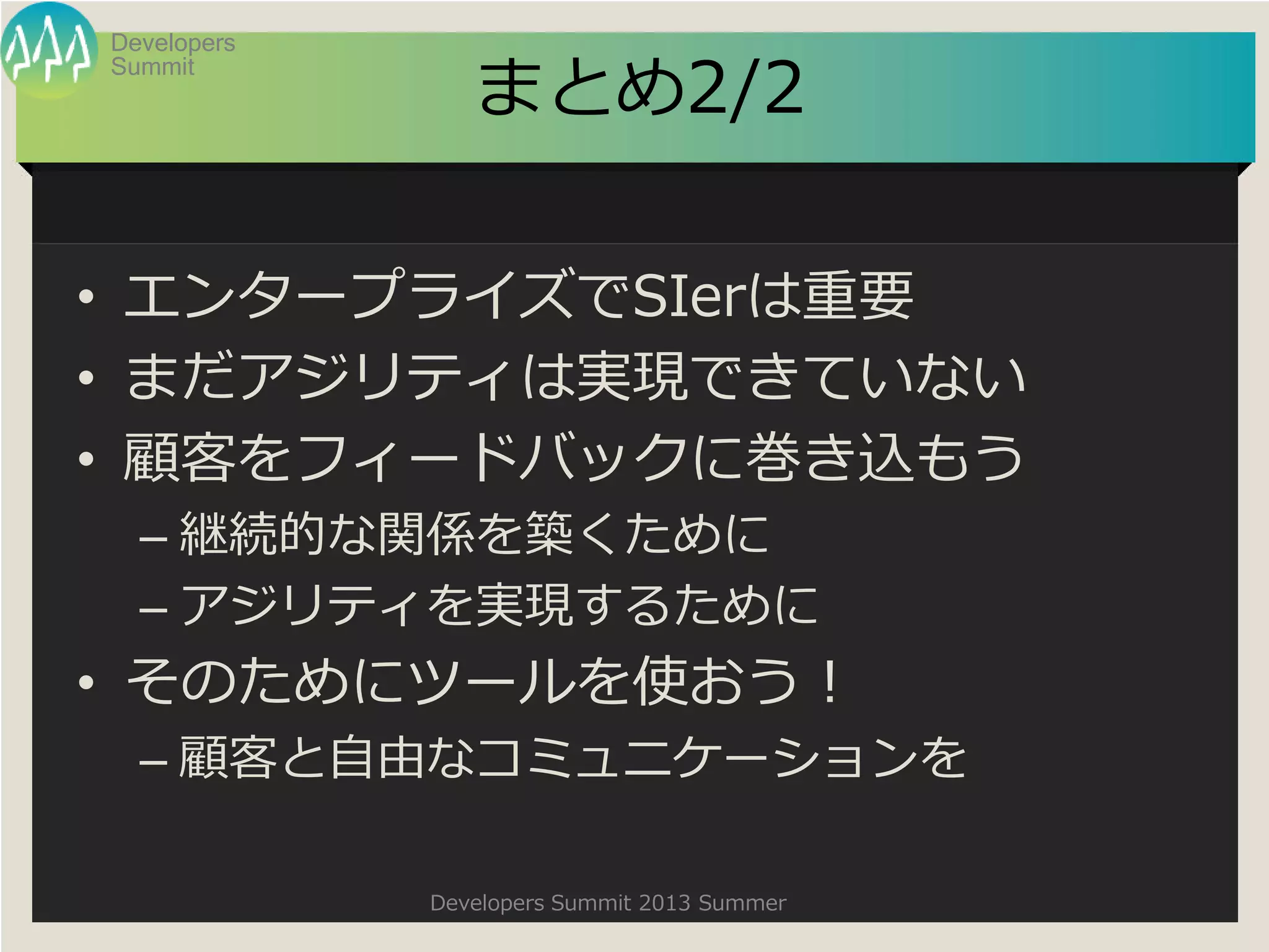 Summit
Developers
Developers Summit 2013 Summer
まとめ2/2
• エンタープライズでSIerは重要
• まだアジリティは実現できていない
• 顧客をフィードバックに巻き込もう
– 継続的な関係を築くために
– アジリティを実現するために
• そのためにツールを使おう！
– 顧客と自由なコミュニケーションを
 