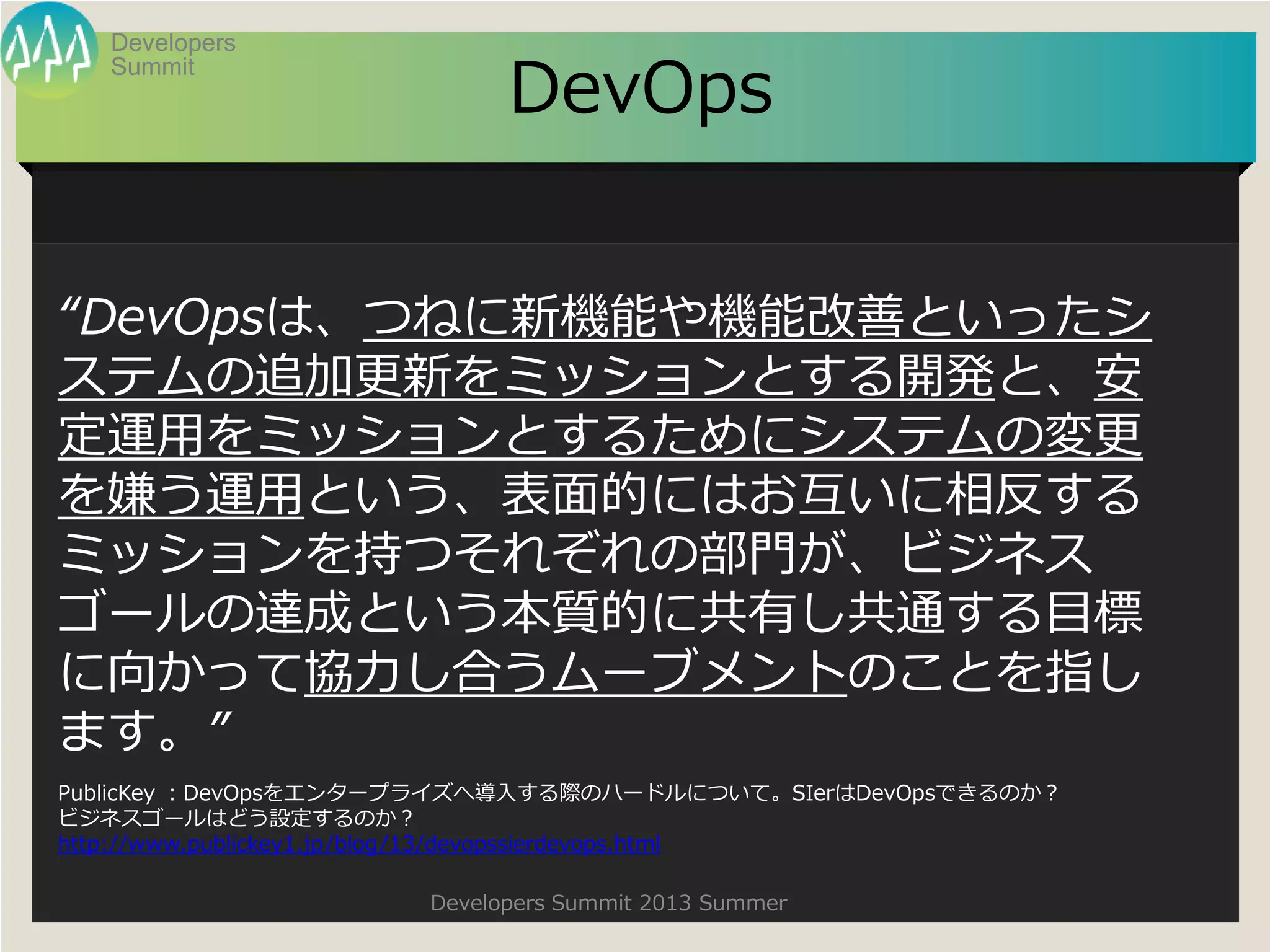 Summit
Developers
Developers Summit 2013 Summer
DevOps
“DevOpsは、つねに新機能や機能改善といったシ
ステムの追加更新をミッションとする開発と、安
定運用をミッションとするためにシステムの変更
を嫌う運用という、表面的にはお互いに相反する
ミッションを持つそれぞれの部門が、ビジネス
ゴールの達成という本質的に共有し共通する目標
に向かって協力し合うムーブメントのことを指し
ます。”
PublicKey ：DevOpsをエンタープライズへ導入する際のハードルについて。SIerはDevOpsできるのか？
ビジネスゴールはどう設定するのか？
http://www.publickey1.jp/blog/13/devopssierdevops.html
 
