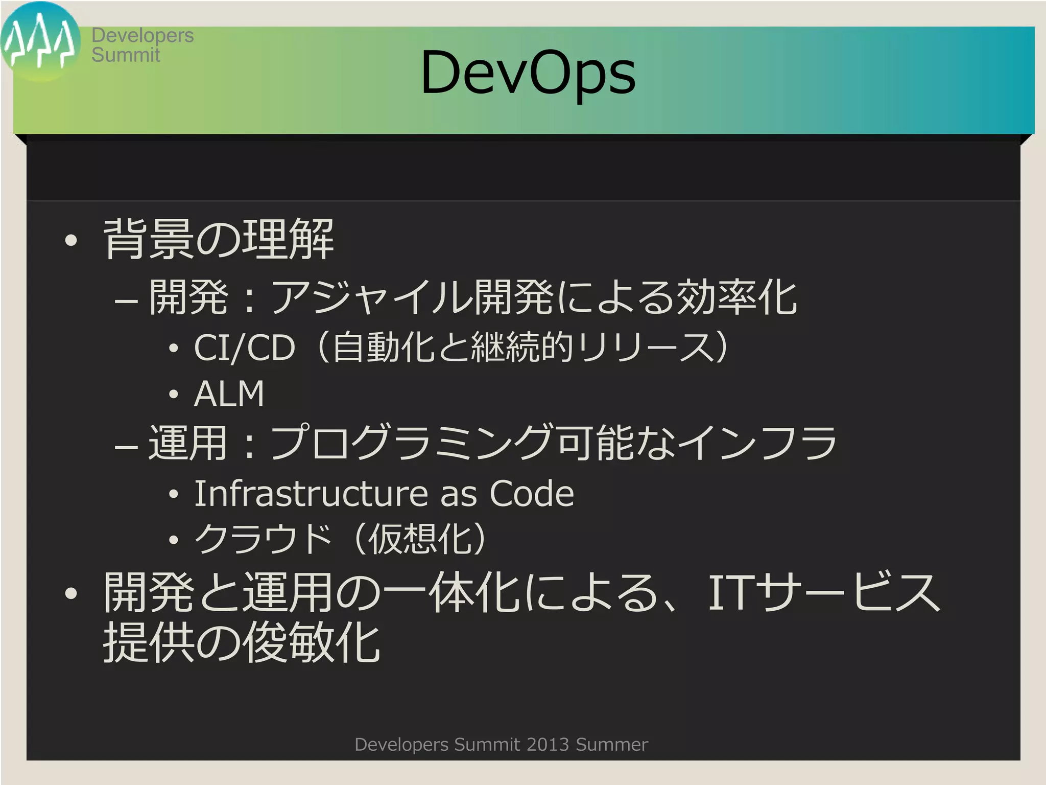 Summit
Developers
Developers Summit 2013 Summer
DevOps
• 背景の理解
– 開発：アジャイル開発による効率化
• CI/CD（自動化と継続的リリース）
• ALM
– 運用：プログラミング可能なインフラ
• Infrastructure as Code
• クラウド（仮想化）
• 開発と運用の一体化による、ITサービス
提供の俊敏化
 