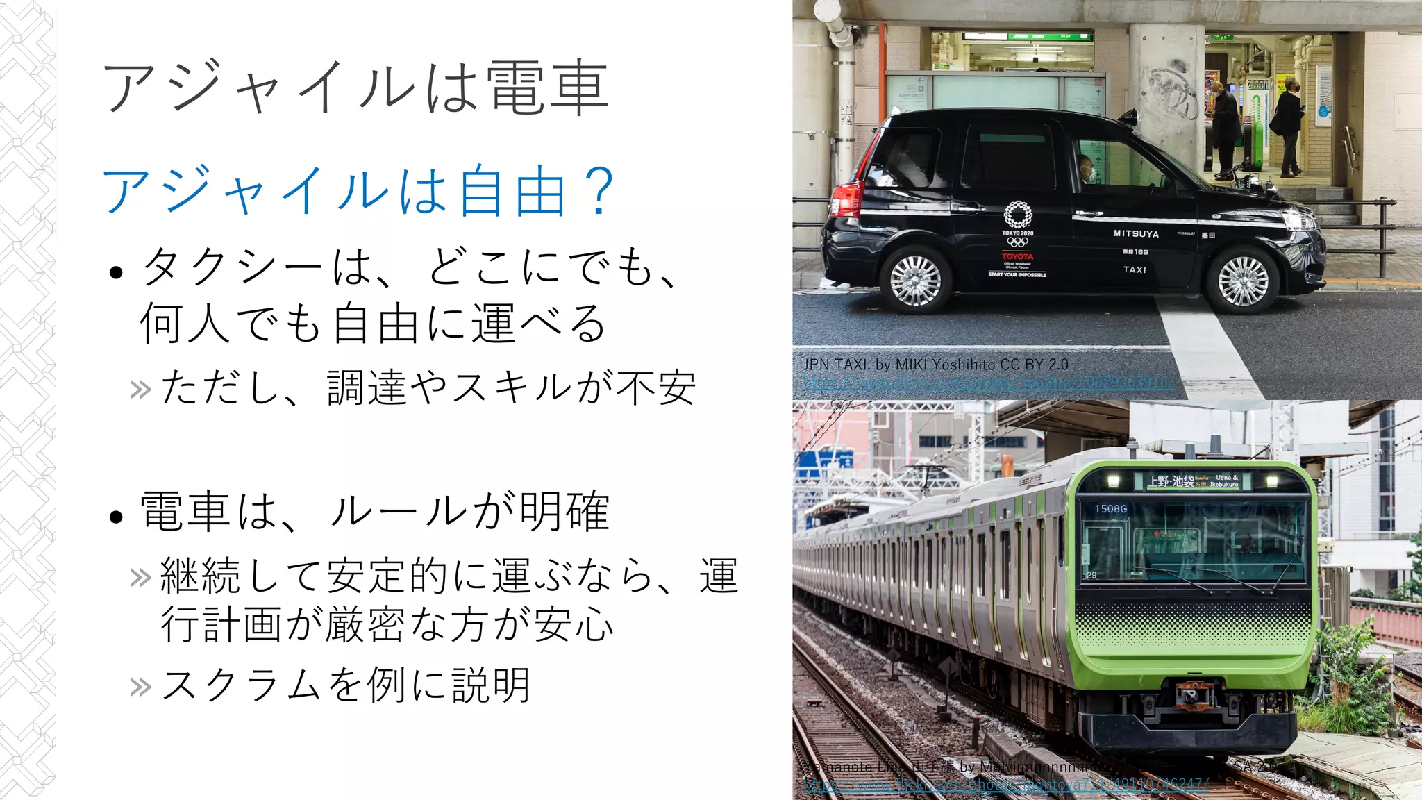 アジャイルは電⾞
アジャイルは⾃由？
• タクシーは、どこにでも、
何⼈でも⾃由に運べる
»ただし、調達やスキルが不安
• 電⾞は、ルールが明確
»継続して安定的に運ぶなら、運
⾏計画が厳密な⽅が安⼼
»スクラムを例に説明
11
11
11
11
Yamanote Line ⼭⼿線 by Melvinnnnnnnnnnn (FN2187) CC BY-SA 2.0
https://www.flickr.com/photos/montoya711/49110746247/
JPN TAXI. by MIKI Yoshihito CC BY 2.0
https://www.flickr.com/photos/mujitra/50629363916/
 
