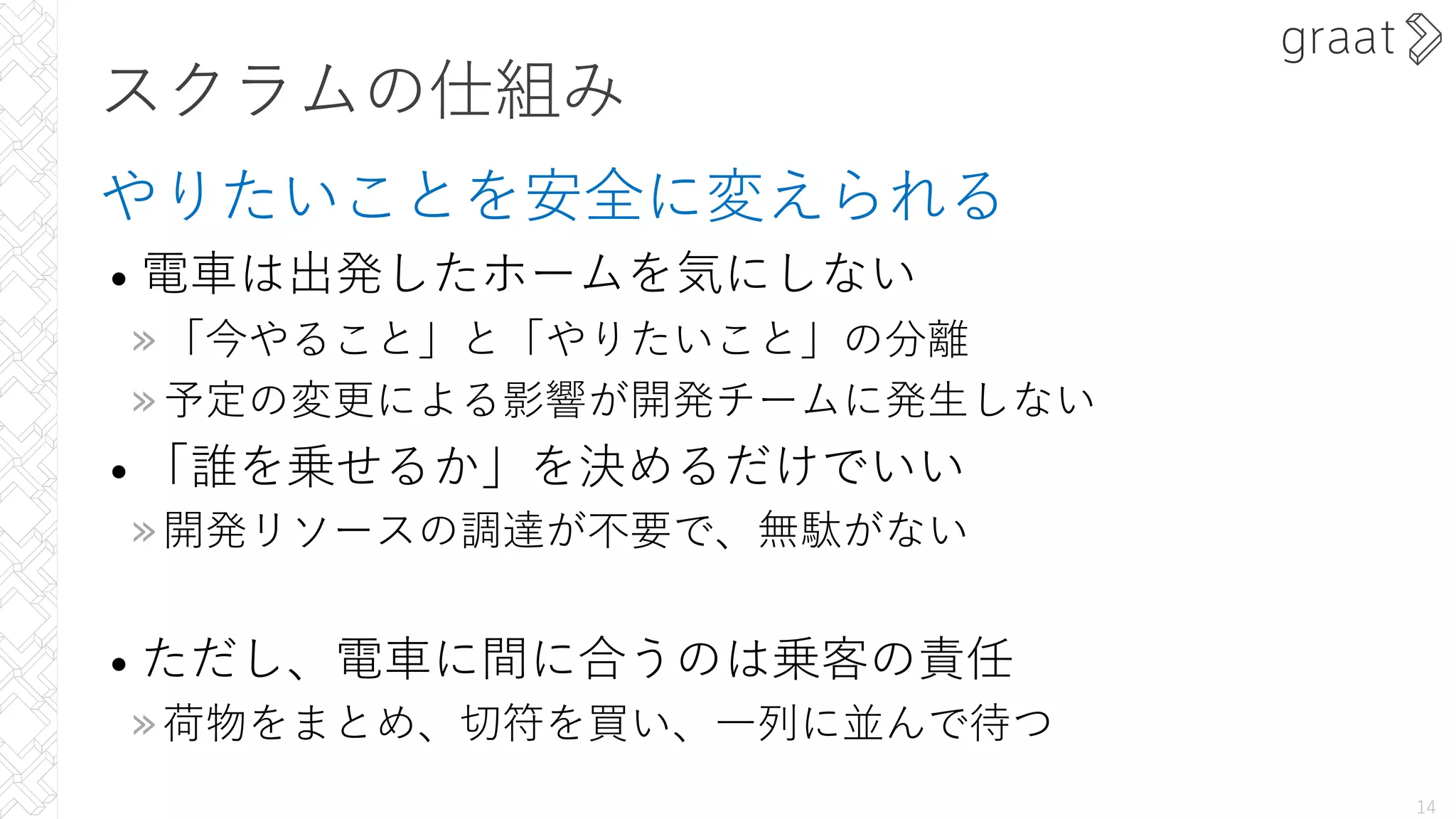 スクラムの仕組み
やりたいことを安全に変えられる
• 電⾞は出発したホームを気にしない
»「今やること」と「やりたいこと」の分離
»予定の変更による影響が開発チームに発⽣しない
• 「誰を乗せるか」を決めるだけでいい
»開発リソースの調達が不要で、無駄がない
• ただし、電⾞に間に合うのは乗客の責任
»荷物をまとめ、切符を買い、⼀列に並んで待つ
14
 