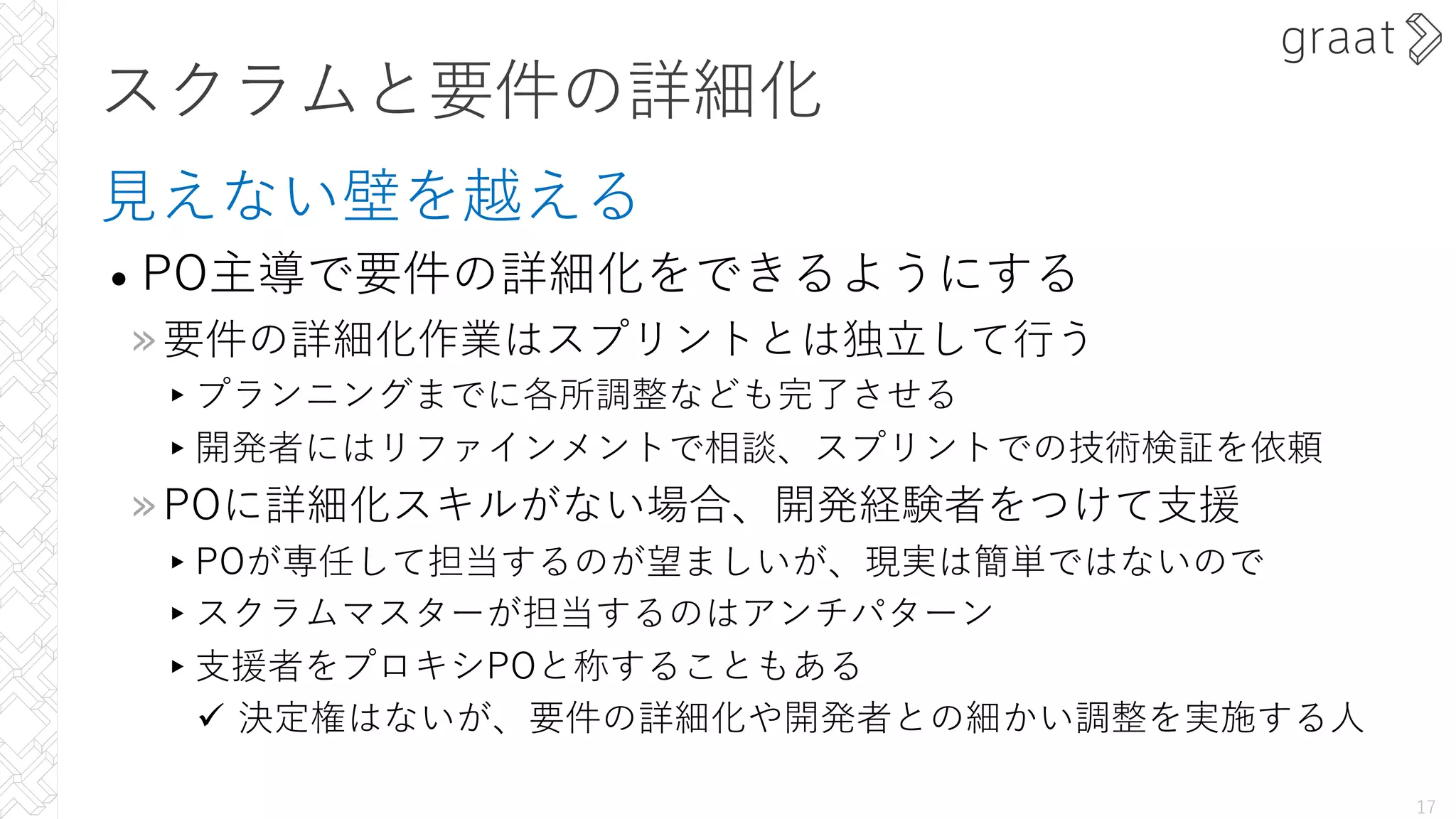 スクラムと要件の詳細化
⾒えない壁を越える
• PO主導で要件の詳細化をできるようにする
»要件の詳細化作業はスプリントとは独⽴して⾏う
▸プランニングまでに各所調整なども完了させる
▸開発者にはリファインメントで相談、スプリントでの技術検証を依頼
»POに詳細化スキルがない場合、開発経験者をつけて⽀援
▸POが専任して担当するのが望ましいが、現実は簡単ではないので
▸スクラムマスターが担当するのはアンチパターン
▸⽀援者をプロキシPOと称することもある
ü 決定権はないが、要件の詳細化や開発者との細かい調整を実施する⼈
17
 