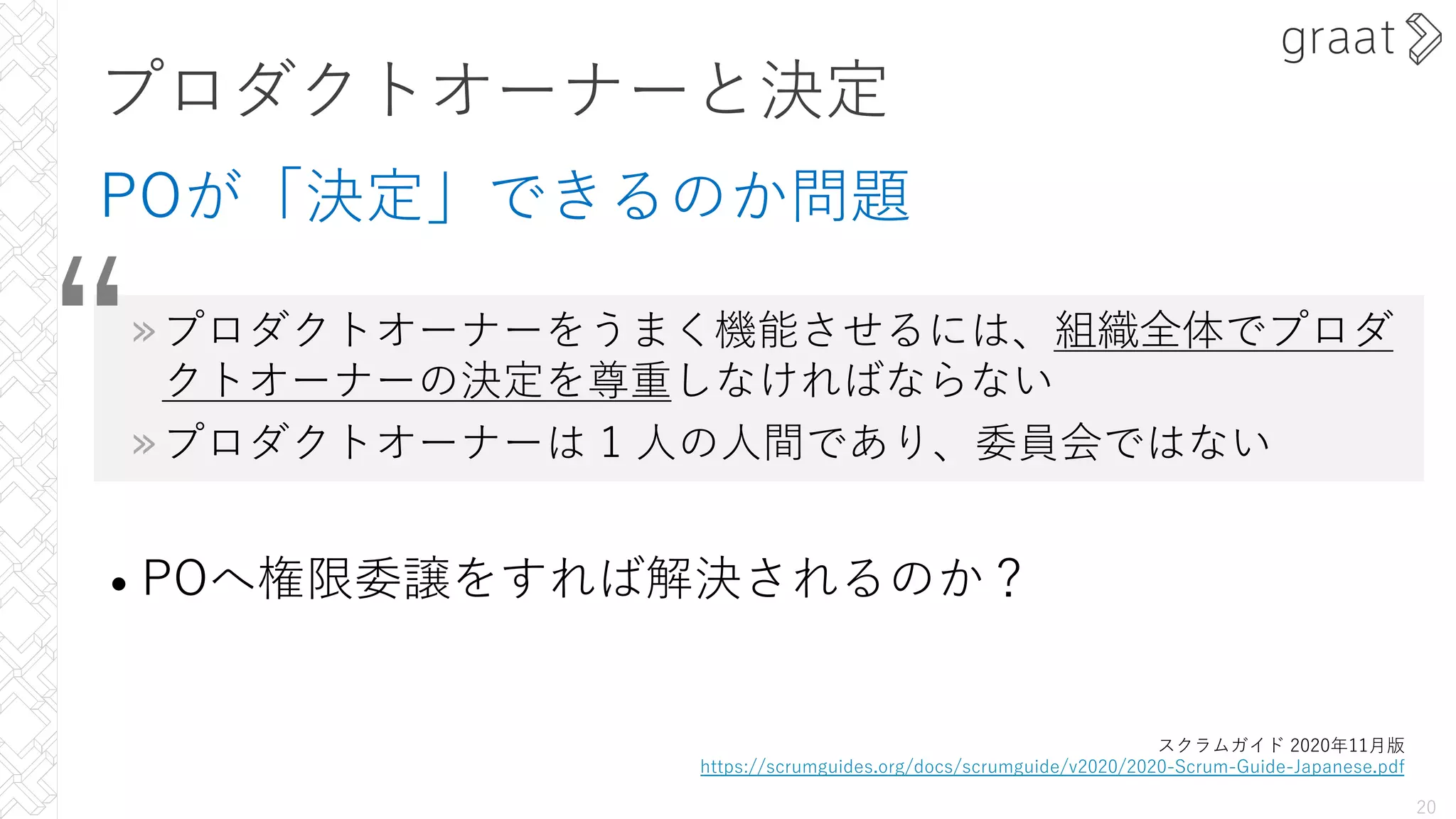 スクラムガイド 2020年11⽉版
https://scrumguides.org/docs/scrumguide/v2020/2020-Scrum-Guide-Japanese.pdf
“
プロダクトオーナーと決定
POが「決定」できるのか問題
»プロダクトオーナーをうまく機能させるには、組織全体でプロダ
クトオーナーの決定を尊重しなければならない
»プロダクトオーナーは 1 ⼈の⼈間であり、委員会ではない
• POへ権限委譲をすれば解決されるのか？
20
 