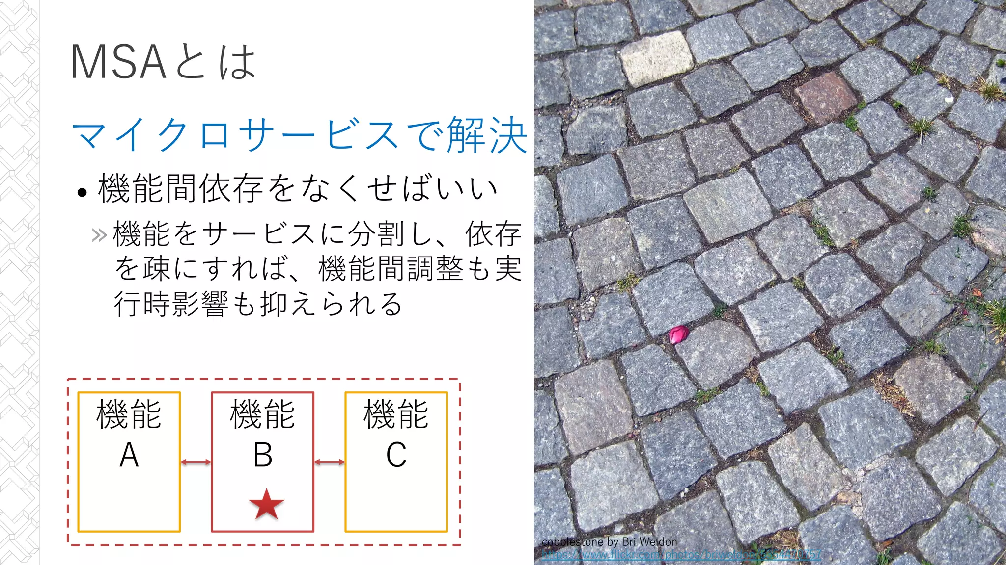 MSAとは
マイクロサービスで解決
• 機能間依存をなくせばいい
»機能をサービスに分割し、依存
を疎にすれば、機能間調整も実
⾏時影響も抑えられる
25
機能
A
機能
B
機能
C
cobblestone by Bri Weldon
https://www.flickr.com/photos/briweldon/5354470757
 