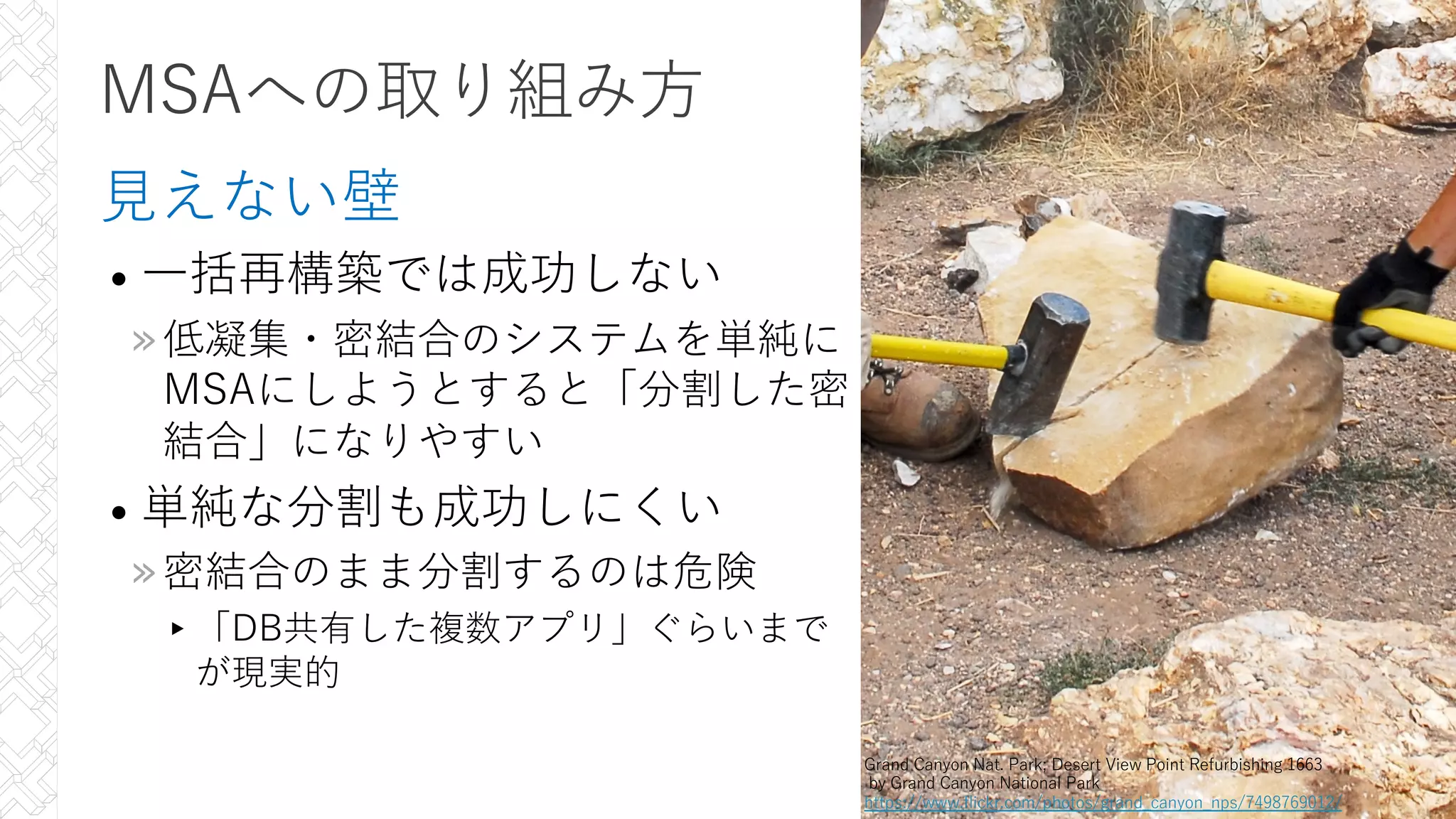 MSAへの取り組み⽅
⾒えない壁
• ⼀括再構築では成功しない
»低凝集・密結合のシステムを単純に
MSAにしようとすると「分割した密
結合」になりやすい
• 単純な分割も成功しにくい
»密結合のまま分割するのは危険
▸「DB共有した複数アプリ」ぐらいまで
が現実的
31
Grand Canyon Nat. Park; Desert View Point Refurbishing 1663
by Grand Canyon National Park
https://www.flickr.com/photos/grand_canyon_nps/7498769012/
 