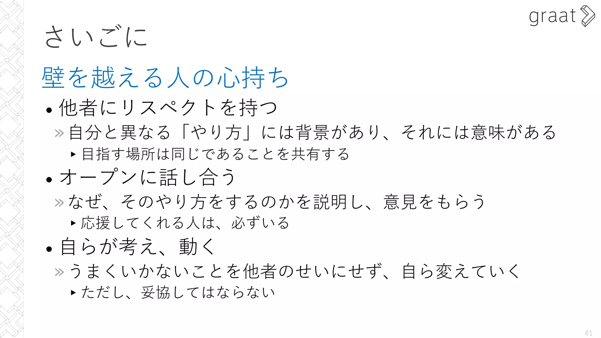 さいごに
壁を越える⼈の⼼持ち
• 他者にリスペクトを持つ
»⾃分と異なる「やり⽅」には背景があり、それには意味がある
▸⽬指す場所は同じであることを共有する
• オープンに話し合う
»なぜ、そのやり⽅をするのかを説明し、意⾒をもらう
▸応援してくれる⼈は、必ずいる
• ⾃らが考え、動く
»うまくいかないことを他者のせいにせず、⾃ら変えていく
▸ただし、妥協してはならない
41
 