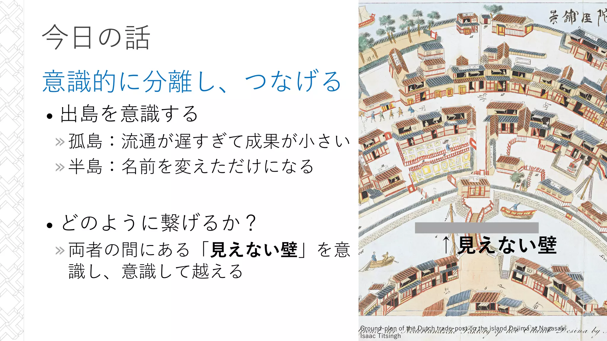 今⽇の話
意識的に分離し、つなげる
• 出島を意識する
»孤島：流通が遅すぎて成果が⼩さい
»半島：名前を変えただけになる
• どのように繋げるか？
»両者の間にある「⾒えない壁」を意
識し、意識して越える
8
Ground-plan of the Dutch trade-post on the island Dejima at Nagasaki
Isaac Titsingh
↑⾒えない壁
 