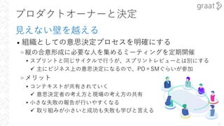 プロダクトオーナーと決定
⾒えない壁を越える
• 組織としての意思決定プロセスを明確にする
»縦の合意形成に必要な⼈を集めるミーティングを定期開催
▸スプリントと同じサイクルで⾏うが、スプリントレビューとは別にする
ü 主にビジネス上の意思決定になるので、PO＋SMぐらいが参加
»メリット
▸コンテキストが共有されていく
ü 意思決定者の考え⽅と現場の考え⽅の共有
▸⼩さな失敗の報告が⾏いやすくなる
ü 取り組みが⼩さいと成功も失敗も学びと⾔える
22
 