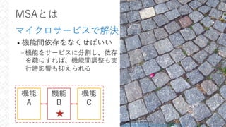 MSAとは
マイクロサービスで解決
• 機能間依存をなくせばいい
»機能をサービスに分割し、依存
を疎にすれば、機能間調整も実
⾏時影響も抑えられる
25
機能
A
機能
B
機能
C
cobblestone by Bri Weldon
https://www.flickr.com/photos/briweldon/5354470757
 