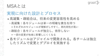 MSAとは
実現に向けた設計とプロセス
• ⾼凝集・疎結合は、将来の変更容易性を⾼める
»⾼凝集：各モジュールは単⼀の明確な責任を持つ
▸それぞれのモジュールが理解がしやすく、再利⽤性が⾼い
»疎結合：各モジュールが独⽴し、依存しない
▸⼀部の変更が他者に影響しにくくなる
• 各モジュールはアジャイルで開発される。各チームは独⽴
したリズムで変更とデプロイを実施する
27
 