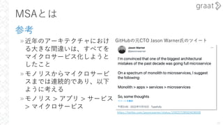 MSAとは
参考
»近年のアーキテクチャにおけ
る⼤きな間違いは、すべてを
マイクロサービス化しようと
したこと
»モノリスからマイクロサービ
スまでは連続的であり、以下
ように考える
»モノリス > アプリ > サービス
> マイクロサービス
29
https://twitter.com/jasoncwarner/status/1592227285024636928
GitHubの元CTO Jason Warner⽒のツイート
 