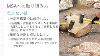 MSAへの取り組み⽅
⾒えない壁
• ⼀括再構築では成功しない
»低凝集・密結合のシステムを単純に
MSAにしようとすると「分割した密
結合」になりやすい
• 単純な分割も成功しにくい
»密結合のまま分割するのは危険
▸「DB共有した複数アプリ」ぐらいまで
が現実的
31
Grand Canyon Nat. Park; Desert View Point Refurbishing 1663
by Grand Canyon National Park
https://www.flickr.com/photos/grand_canyon_nps/7498769012/
 