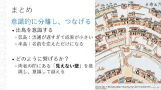 まとめ
意識的に分離し、つなげる
• 出島を意識する
»孤島：流通が遅すぎて成果が⼩さい
»半島：名前を変えただけになる
• どのように繋げるか？
»両者の間にある「⾒えない壁」を意
識し、意識して越える
36
Ground-plan of the Dutch trade-post on the island Dejima at Nagasaki
Isaac Titsingh
 