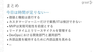 まとめ
今⽇は時間が⾜りない…
• 価値と機能は直⾏する
• カスタマージャーニーだけで業務/ITは検討できない
• MVPは実現可能性を前提とする
• リードタイムとリリースサイクルを管理する
• DevOpsにおける開発部⾨と運⽤部⾨
• 外部品質を維持するために内部品質を⾼める
• ...
39
 