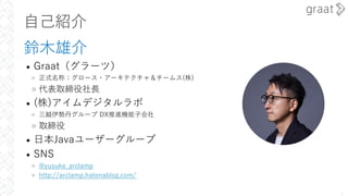 ⾃⼰紹介
鈴⽊雄介
• Graat（グラーツ）
» 正式名称：グロース・アーキテクチャ＆チームス(株)
» 代表取締役社⻑
• (株)アイムデジタルラボ
» 三越伊勢丹グループ DX推進機能⼦会社
» 取締役
• ⽇本Javaユーザーグループ
• SNS
» @yusuke_arclamp
» http://arclamp.hatenablog.com/
1
 
