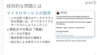 技術的な問題とは
マイクロサービスの限界
»この10年で最⼤のアーキテクチャ
的な間違いは、すべてをマイクロ
サービスにしようとしたこと
• 疎結合や分散は「複雑」
»データの不整合
»構成管理や設計の複雑さ
»独⽴性による保守コストの増⼤
20
https://twitter.com/jasoncwarner/status/1592227285024636928
GitHubの元CTO Jason Warner⽒
 