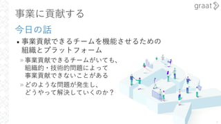 事業に貢献する
今⽇の話
• 事業貢献できるチームを機能させるための
組織とプラットフォーム
»事業貢献できるチームがいても、
組織的・技術的問題によって
事業貢献できないことがある
»どのような問題が発⽣し、
どうやって解決していくのか？
5
 