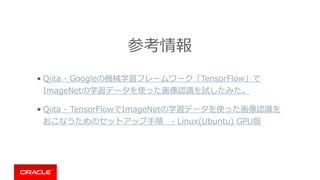 参考情報
• Qiita - Googleの機械学習フレームワーク「TensorFlow」で
ImageNetの学習データを使った画像認識を試したみた。
• Qiita - TensorFlowでImageNetの学習データを使った画像認識を
おこなうためのセットアップ⼿順 - Linux(Ubuntu) GPU版
http://www.slideshare.net/nkjm/iot-58447760
 