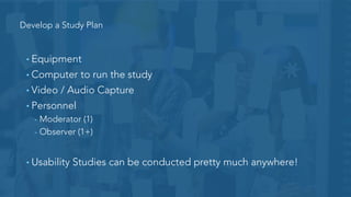 Develop a Study Plan
• Describe the project
• Outline objectives
• Set a date
• What is being
• Desired users
• Write tasks
• What type of feedback are you looking for?
 