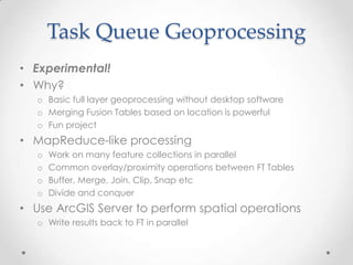 Task Queue GeoprocessingExperimental!Why?Basic full layer geoprocessing without desktop softwareMerging Fusion Tables based on location is powerfulFun projectMapReduce-like processingWork on many feature collections in parallelCommon overlay/proximity operations between FT TablesBuffer, Merge, Join, Clip, Snap etcDivide and conquerUse ArcGIS Server to perform spatial operations Write results back to FT in parallel