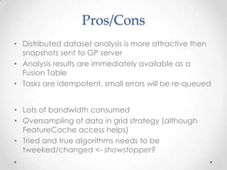 GridsPhase 2 – Retrieve DataTask QueueRunning in parallel on Task QueuePrimary and Secondary dataUnlike MapReduceEx: target and join tablesSequential, Rangeoffset, limit sql parametersGridWell known spatial grid for querying dataCan use Arc2Cloud FeatureCache (big perf win)Example:Grid strategy good for comparing two layers spatially (Union etc)Ranges are more efficient, use built-in Fusion Table cursors(parallel execution)DS: CountiesRange: 0-9DS: CountiesRange: 10-19Fusion Tables