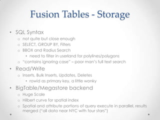 Fusion Tables - StorageSQL Syntax not quite but close enoughSELECT, GROUP BY, FiltersBBOX and Radius Search need to filter in userland for polylines/polygons“contains ignoring case” – poor man’s full text search Read/Write Inserts, Bulk Inserts, Updates, Deletes rowidas primary key, a little wonkyBigTable/Megastore backendHuge ScaleHilbert curve for spatial indexSpatial and attribute portions of query execute in parallel, results merged (“all data near NYC with four stars”)