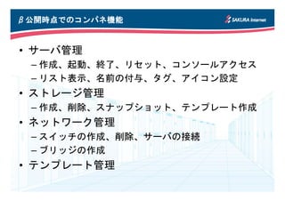 β公開時点でのコンパネ機能
 公開時点でのコンパネ機能
     でのコンパネ


• サーバ管理
 – 作成、起動、終了、リセット、コンソールアクセス
 – リスト表示、名前の付与、タグ、アイコン設定
• ストレージ管理
 – 作成、削除、スナップショット、テンプレート作成
• ネットワーク管理
 – スイッチの作成、削除、サーバの接続
 – ブリッジの作成
• テンプレート管理
 
