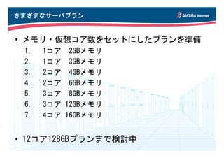 さまざまなサーバプラン


• メモリ・仮想コア数をセットにしたプランを準備
 1.   1コア    2GBメモリ
 2.   1コア    3GBメモリ
 3.   2コア    4GBメモリ
 4.   2コア    6GBメモリ
 5.   3コア    8GBメモリ
 6.   3コア   12GBメモリ
 7.   4コア   16GBメモリ


• 12コア128GBプランまで検討中
 