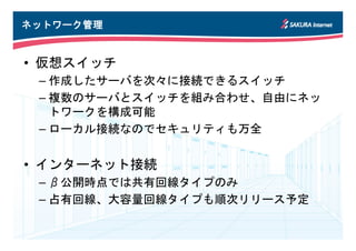 ネットワーク管理
ネットワーク管理


• 仮想スイッチ
 – 作成したサーバを次々に接続できるスイッチ
 – 複数のサーバとスイッチを組み合わせ、自由にネッ
   トワークを構成可能
 – ローカル接続なのでセキュリティも万全


• インターネット接続
 – β公開時点では共有回線タイプのみ
 – 占有回線、大容量回線タイプも順次リリース予定
 