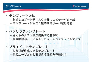 テンプレート


• テンプレートとは
 – 作成したブートディスクを元にしてサーバを作成
 – テンプレートからごく短時間でサーバ起動可能

• パブリックテンプレート
 – さくらのクラウドが提供する基本OS
 – 代表的なOS、ディストリビューションをラインアップ

• プライベートテンプレート
 – お客様が作成できるテンプレート
 – 他のユーザとも共有できる仕組みを検討中
 