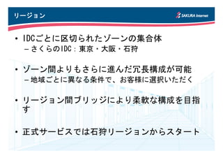 リージョン


• IDCごとに区切られたゾーンの集合体
 – さくらのIDC：東京・大阪・石狩

• ゾーン間よりもさらに進んだ冗長構成が可能
 – 地域ごとに異なる条件で、お客様に選択いただく

• リージョン間ブリッジにより柔軟な構成を目指
  す

• 正式サービスでは石狩リージョンからスタート
 