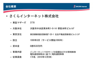 会社概要


• さくらインターネット株式会社
 – 東証マザーズ   3778

 – 大阪本社     大阪市中央区南本町1-8-14 堺筋本町ビル９F

 – 東京支社     東京都新宿区西新宿7-20-1 住友不動産西新宿ビル３３F

 – 設立       1999年8月（サービス開始1996年）

 – 資本金      8億9530万円

 – 事業内容     インターネットでのサーバの設置及びその管理業務
            電気通信事業法に基づく電気通信事業
 – 従業員数     170名（2010年12月末）
 