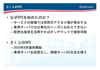さくらのVPS
さくらのVPS


• なぜVPSを始めたのか？
  – サービスの現場では突然のアクセス増が発生する
  – 専用サーバでは分単位のニーズにお応えできない
  – 仮想化技術を活用すればオンデマンドで提供可能


• さくらのVPS
  – 2010年9月提供開始
  – 専用サーバを仮想化し、物理サーバの欠点を補う
 