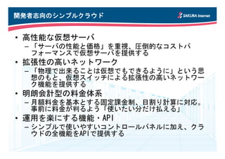 開発者志向のシンプルクラウド
開発者志向のシンプルクラウド


• 高性能な仮想サーバ
 – 「サーバの性能と価格」を重視、圧倒的なコストパ
   フォーマンスで仮想サーバを提供する
• 拡張性の高いネットワーク
 – 「物理で出来ることは仮想でもできるように」という思
   想のもと、仮想スイッチによる拡張性の高いネットワー
   ク機能を提供する
• 明朗会計型の料金体系
 – 月額料金を基本とする固定課金制、日割り計算に対応。
   事前に料金が判るよう「使いたい分だけ払える」
• 運用を楽にする機能・API
 – シンプルで使いやすいコントロールパネルに加え、クラ
   ウドの全機能をAPIで提供する
 