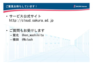 ご意見お待ちしています！
 意見お ちしています！


• サービス公式サイト
  http://cloud.sakura.ad.jp

• ご質問もお受けします
  – 鷲北 @ken_washikita
  – 横田 @Wslash
 