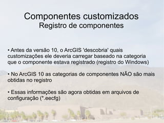 Componentes customizados
            Registro de componentes


• Antes da versão 10, o ArcGIS 'descobria' quais
customizações ele deveria carregar baseado na categoria
que o componente estava registrado (registro do Windows)

• No ArcGIS 10 as categorias de componentes NÃO são mais
obtidas no registro

• Essas informações são agora obtidas em arquivos de
configuração (*.eecfg)
 
