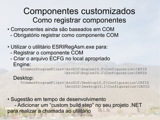 Componentes customizados
          Como registrar componentes
• Componentes ainda são baseados em COM
  - Obrigatório registrar como componente COM

• Utilizar o utilitário ESRIRegAsm.exe para:
  - Registrar o componente COM
  - Criar o arquivo ECFG no local apropriado
    Engine:
     %CommonProgramFiles%ArcGISEngine10.0ConfigurationCATID
                         ArcGISEngine10.1ConfigurationCATID
  Desktop:
     %CommonProgramFiles%ArcGISDesktop10.0ConfigurationCATID
                         ArcGISDesktop10.1ConfigurationCATID


• Sugestão em tempo de desenvolvimento
   - Adicionar um “custom build step” no seu projeto .NET
para realizar a chamada ao utilitário
 