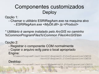 Componentes customizados
                          Deploy
Opção 1:
  - Chamar o utilitário ESRIRegAsm.exe na maquina alvo
      - ESRIRegAsm.exe <MyDll.dll> /p:<Product>

* Utillitário é sempre instalado pelo ArcGIS no caminho
%CommonProgramFiles%Common FilesArcGISbin

Opção 2:
  - Registrar o componente COM normalmente
  - Copiar o arquivo ecfg para o local apropriado
  Engine:
     %CommonProgramFiles%ArcGISEngine10.0ConfigurationCATID
                         ArcGISEngine10.1ConfigurationCATID
  Desktop:
     %CommonProgramFiles%ArcGISDesktop10.0ConfigurationCATID
                         ArcGISDesktop10.1ConfigurationCATID
 