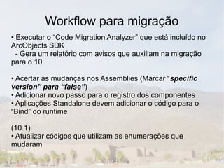 Workflow para migração
• Executar o “Code Migration Analyzer” que está incluído no
ArcObjects SDK
  - Gera um relatório com avisos que auxiliam na migração
para o 10

• Acertar as mudanças nos Assemblies (Marcar “specific
version” para “false”)
• Adicionar novo passo para o registro dos componentes
• Aplicações Standalone devem adicionar o código para o
“Bind” do runtime

(10.1)
• Atualizar códigos que utilizam as enumerações que
mudaram
 