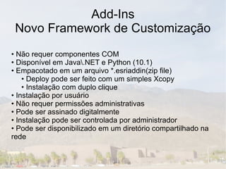 Add-Ins
 Novo Framework de Customização
• Não requer componentes COM
• Disponível em Java.NET e Python (10.1)
• Empacotado em um arquivo *.esriaddin(zip file)
    • Deploy pode ser feito com um simples Xcopy
    • Instalação com duplo clique
• Instalação por usuário
• Não requer permissões administrativas
• Pode ser assinado digitalmente
• Instalação pode ser controlada por administrador
• Pode ser disponibilizado em um diretório compartilhado na
rede
 