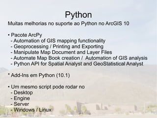 Python
Muitas melhorias no suporte ao Python no ArcGIS 10

• Pacote ArcPy
  - Automation of GIS mapping functionality
  - Geoprocessing / Printing and Exporting
  - Manipulate Map Document and Layer Files
  - Automate Map Book creation / Automation of GIS analysis
  - Python API for Spatial Analyst and GeoStatistical Analyst

* Add-Ins em Python (10.1)

• Um mesmo script pode rodar no
  - Desktop
  - Engine
  - Server
  - Windows / Linux
 