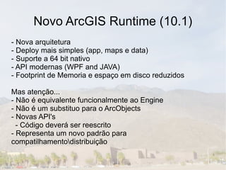 Novo ArcGIS Runtime (10.1)
- Nova arquitetura
- Deploy mais simples (app, maps e data)
- Suporte a 64 bit nativo
- API modernas (WPF and JAVA)
- Footprint de Memoria e espaço em disco reduzidos

Mas atenção...
- Não é equivalente funcionalmente ao Engine
- Não é um substituo para o ArcObjects
- Novas API's
  - Código deverá ser reescrito
- Representa um novo padrão para
compatilhamentodistribuição
 