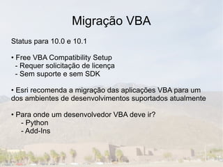 Migração VBA
Status para 10.0 e 10.1

• Free VBA Compatibility Setup
  - Requer solicitação de licença
  - Sem suporte e sem SDK

• Esri recomenda a migração das aplicações VBA para um
dos ambientes de desenvolvimentos suportados atualmente

• Para onde um desenvolvedor VBA deve ir?
   - Python
   - Add-Ins
 