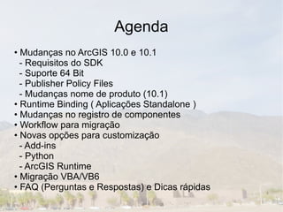 Agenda
• Mudanças no ArcGIS 10.0 e 10.1
  - Requisitos do SDK
  - Suporte 64 Bit
  - Publisher Policy Files
  - Mudanças nome de produto (10.1)
• Runtime Binding ( Aplicações Standalone )
• Mudanças no registro de componentes
• Workflow para migração
• Novas opções para customização
  - Add-ins
  - Python
  - ArcGIS Runtime
• Migração VBA/VB6
• FAQ (Perguntas e Respostas) e Dicas rápidas
 