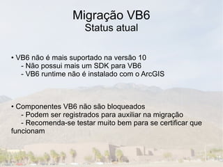 Migração VB6
                     Status atual

• VB6 não é mais suportado na versão 10
   - Não possui mais um SDK para VB6
   - VB6 runtime não é instalado com o ArcGIS



• Componentes VB6 não são bloqueados
   - Podem ser registrados para auxiliar na migração
   - Recomenda-se testar muito bem para se certificar que
funcionam
 