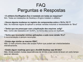 FAQ
               Perguntas e Respostas
●O utilitário EsriRegAsm.Exe é instalado em todas as maquinas?
Sim. Todas as instalações de Desktop e Engine instalam o utilitário.

●Houve alguma mudança no registro de componentes entre o 10.0 e 10.1?
Não. As mesmas regras se aplicam a ambas versões incluindo a necessidade do “Bind”

●Tenho que me preocupar com a duplicação dos arquivos .ecfg?
Não. Como são baseados em GUID's, na teoria eles nunca se duplicam.

●Tenho que recompilar minhas aplicações a cada nova versão 10.x?
A recomendação é sempre recompilar.

● Existe algo similar as macros VBA?
Não. O mais próximo disso são scripts Python que podem ser criadostestados
interativamente.

●Existe algum roadmap para que o ArcGIS Desktop seja 64 bits?
Não. Ainda existem muitas dependências de 32 bits e isso ainda irá levar um certo tempo
para ser alterado.
 