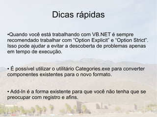 Dicas rápidas

●Quando você está trabalhando com VB.NET é sempre
recomendado trabalhar com “Option Explicit” e “Option Strict”.
Isso pode ajudar a evitar a descoberta de problemas apenas
em tempo de execução.


●É possível utilizar o utilitário Categories.exe para converter
componentes existentes para o novo formato.


●Add-In é a forma existente para que você não tenha que se
preocupar com registro e afins.
 