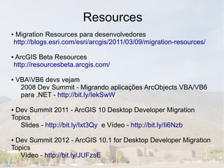 Resources
●    Migration Resources para desenvolvedores
    http://blogs.esri.com/esri/arcgis/2011/03/09/migration-resources/

●   ArcGIS Beta Resources
    http://resourcesbeta.arcgis.com/

●   VBAVB6 devs vejam
     2008 Dev Summit - Migrando aplicações ArcObjects VBA/VB6
     para .NET - http://bit.ly/IekSwW

●Dev Summit 2011 - ArcGIS 10 Desktop Developer Migration
Topics
   Slides - http://bit.ly/Ixt3Qy e Vídeo - http://bit.ly/Ii6Nzb

●Dev Summit 2012 - ArcGIS 10.1 for Desktop Developer Migration
Topics
   Vídeo - http://bit.ly/JUFzsE
 