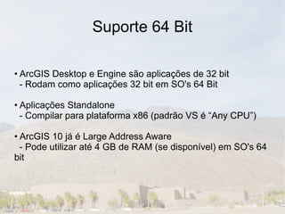 Suporte 64 Bit

• ArcGIS Desktop e Engine são aplicações de 32 bit
  - Rodam como aplicações 32 bit em SO's 64 Bit

• Aplicações Standalone
  - Compilar para plataforma x86 (padrão VS é “Any CPU”)

• ArcGIS 10 já é Large Address Aware
  - Pode utilizar até 4 GB de RAM (se disponível) em SO's 64
bit
 